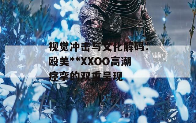 视觉冲击与文化解码：殴美**XXOO高潮痉挛的双重呈现