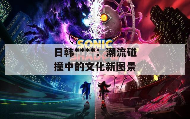 日韩****：潮流碰撞中的文化新图景