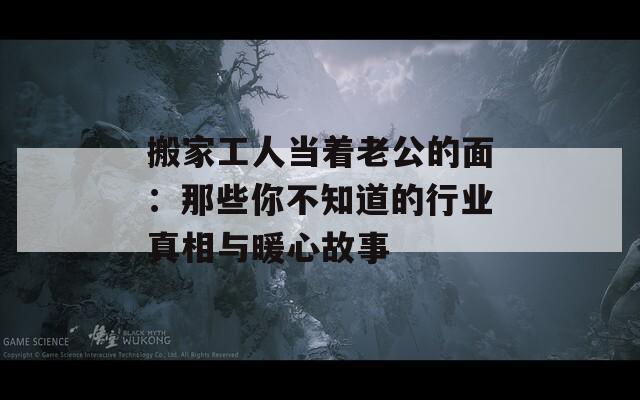 搬家工人当着老公的面：那些你不知道的行业真相与暖心故事