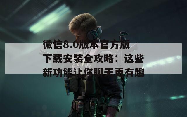 微信8.0版本官方版下载安装全攻略：这些新功能让你聊天更有趣