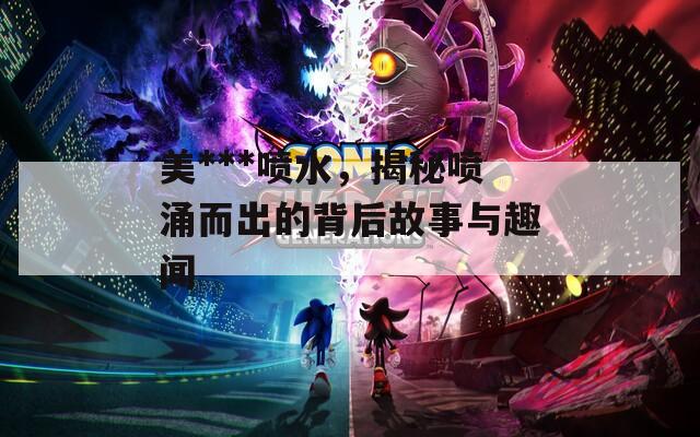 美***喷水，揭秘喷涌而出的背后故事与趣闻