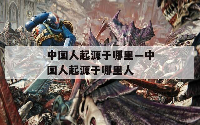 中国人起源于哪里—中国人起源于哪里人