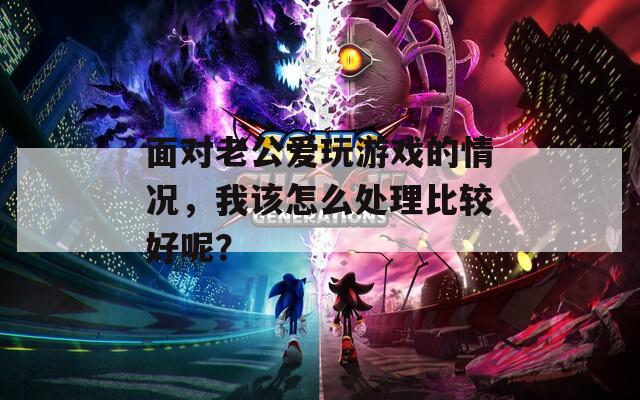 面对老公爱玩游戏的情况，我该怎么处理比较好呢？