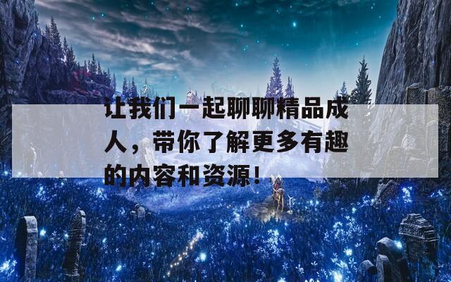 让我们一起聊聊精品成人，带你了解更多有趣的内容和资源！