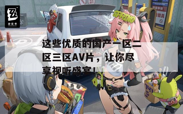这些优质的国产一区二区三区AV片，让你尽享视听盛宴！