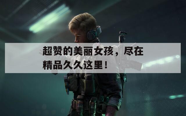 超赞的美丽女孩，尽在精品久久这里！