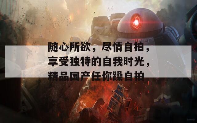 随心所欲，尽情自拍，享受独特的自我时光，精品国产任你躁自拍
