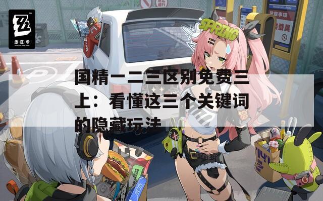 国精一二三区别免费三上：看懂这三个关键词的隐藏玩法