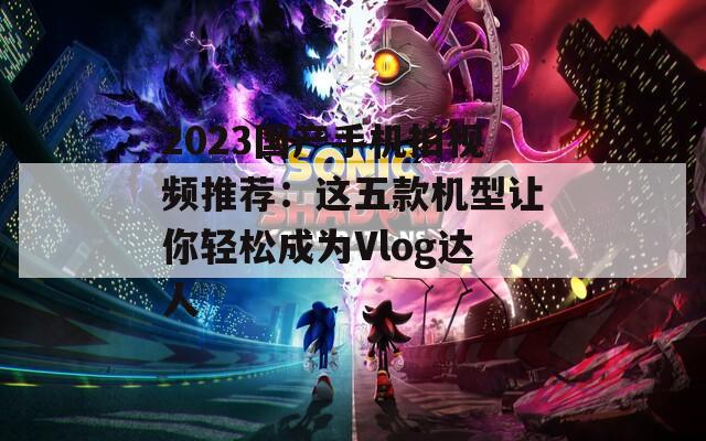 2023国产手机拍视频推荐：这五款机型让你轻松成为Vlog达人