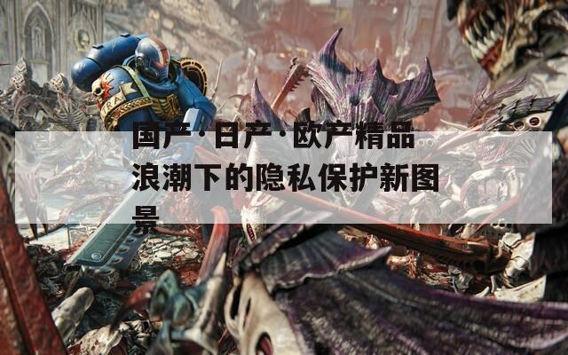 国产·日产·欧产精品浪潮下的隐私保护新图景