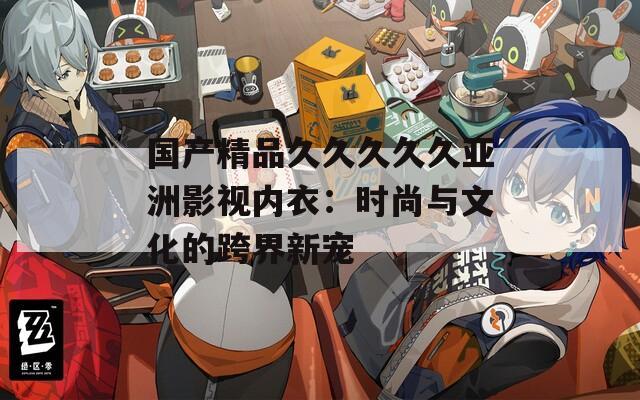 国产精品久久久久久亚洲影视内衣：时尚与文化的跨界新宠