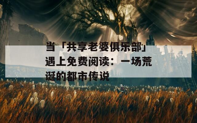 当「共享老婆俱乐部」遇上免费阅读：一场荒诞的都市传说