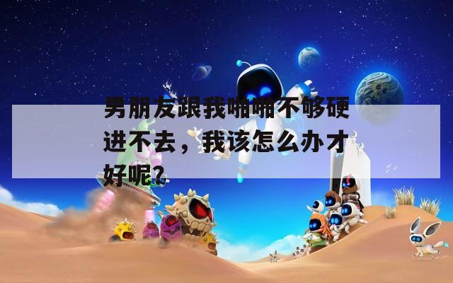 男朋友跟我啪啪不够硬进不去，我该怎么办才好呢？
