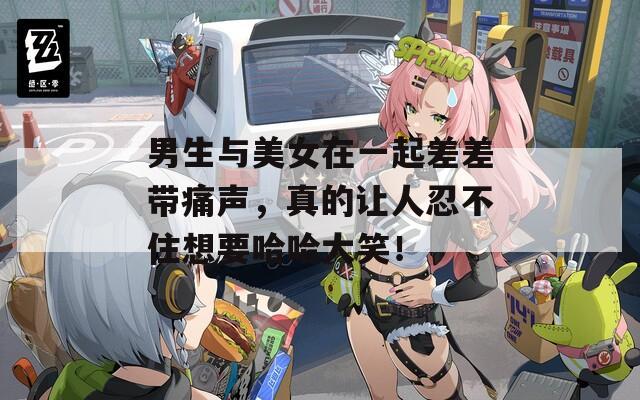 男生与美女在一起差差带痛声，真的让人忍不住想要哈哈大笑！
