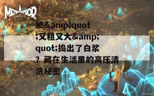 被&quot;又粗又大&quot;捣出了白浆？藏在生活里的高压清洗秘密