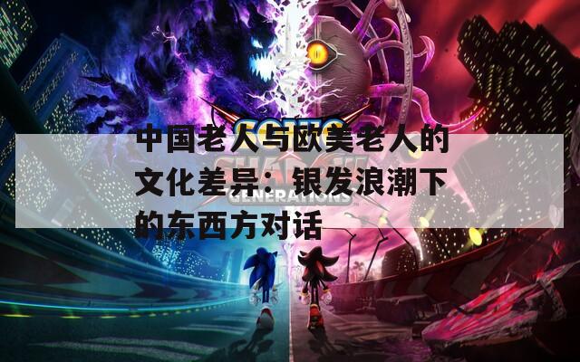 中国老人与欧美老人的文化差异：银发浪潮下的东西方对话