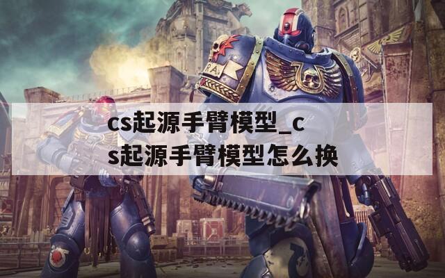 cs起源手臂模型_cs起源手臂模型怎么换