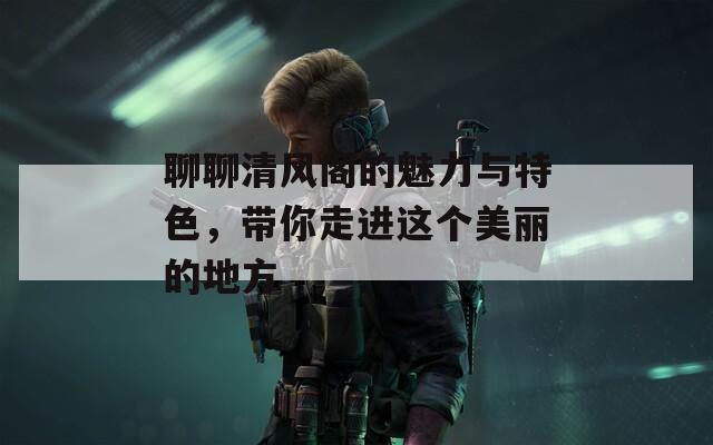 聊聊清风阁的魅力与特色，带你走进这个美丽的地方