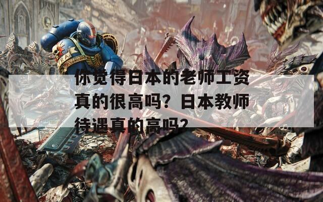 你觉得日本的老师工资真的很高吗？日本教师待遇真的高吗？