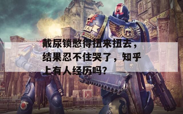 戴尿锁憋得扭来扭去，结果忍不住哭了，知乎上有人经历吗？