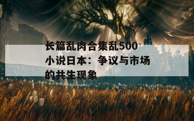 长篇乱肉合集乱500小说日本：争议与市场的共生现象