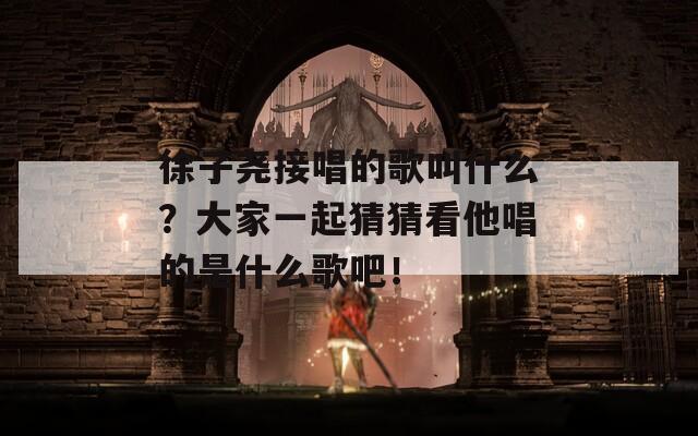徐子尧接唱的歌叫什么？大家一起猜猜看他唱的是什么歌吧！