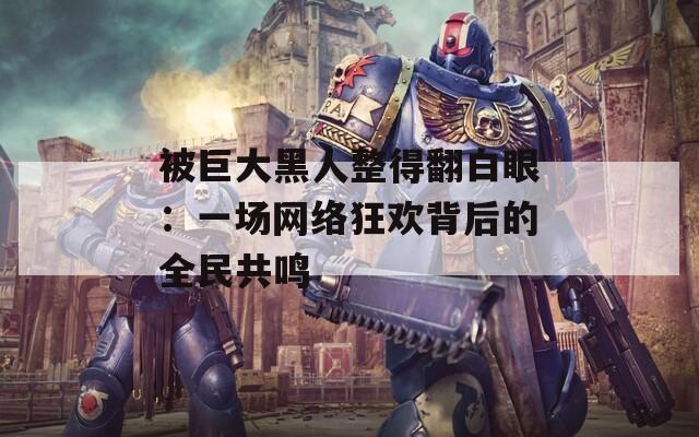被巨大黑人整得翻白眼：一场网络狂欢背后的全民共鸣