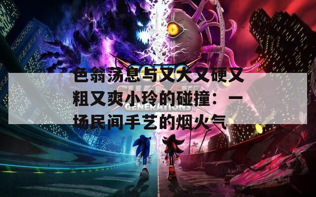 色翁荡息与又大又硬又粗又爽小玲的碰撞：一场民间手艺的烟火气
