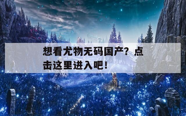 想看尤物无码国产？点击这里进入吧！