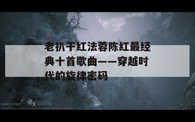 老扒干红法蓉陈红最经典十首歌曲——穿越时代的旋律密码