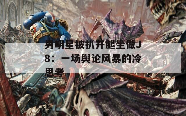 男明星被扒开腿坐做J8：一场舆论风暴的冷思考