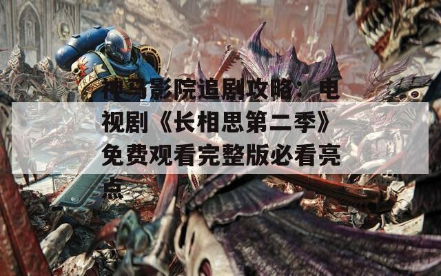 神马影院追剧攻略：电视剧《长相思第二季》免费观看完整版必看亮点