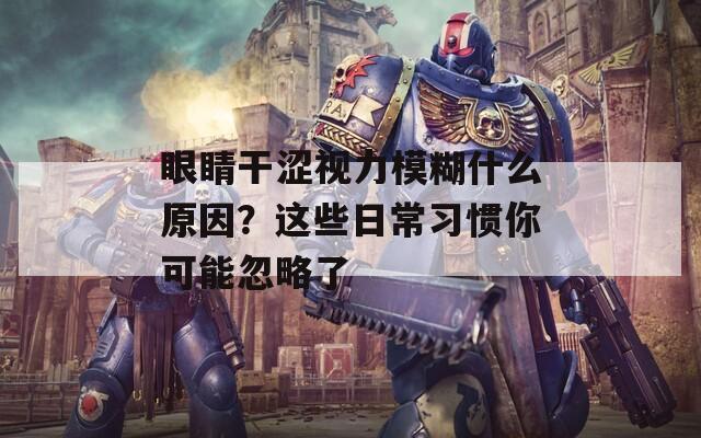 眼睛干涩视力模糊什么原因？这些日常习惯你可能忽略了