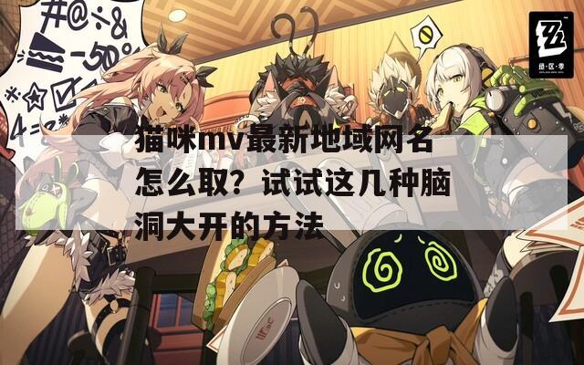 猫咪mv最新地域网名怎么取？试试这几种脑洞大开的方法