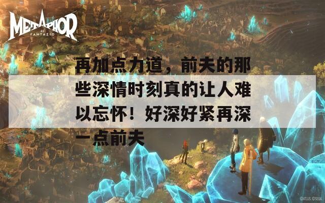 再加点力道，前夫的那些深情时刻真的让人难以忘怀！好深好紧再深一点前夫