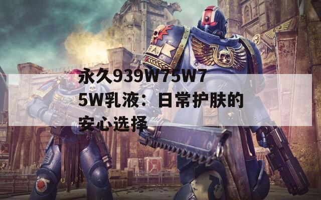 永久939W75W75W乳液：日常护肤的安心选择