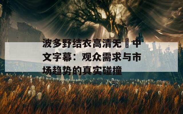 波多野结衣高清无碼中文字幕：观众需求与市场趋势的真实碰撞