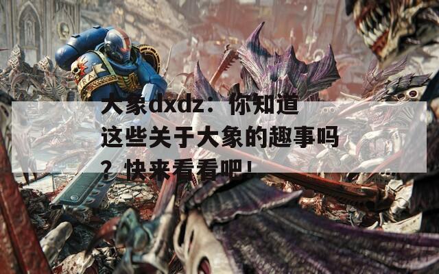 大象dxdz：你知道这些关于大象的趣事吗？快来看看吧！