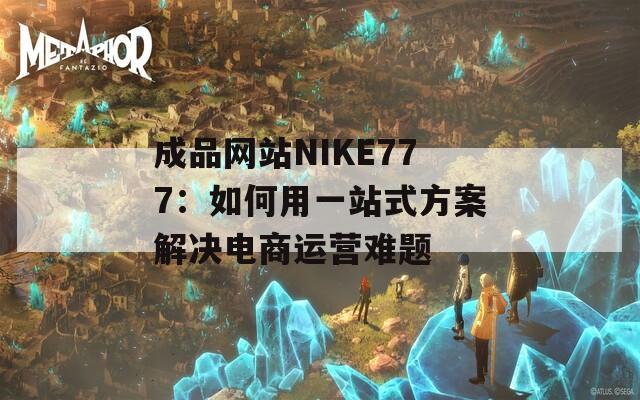 成品网站NIKE777：如何用一站式方案解决电商运营难题