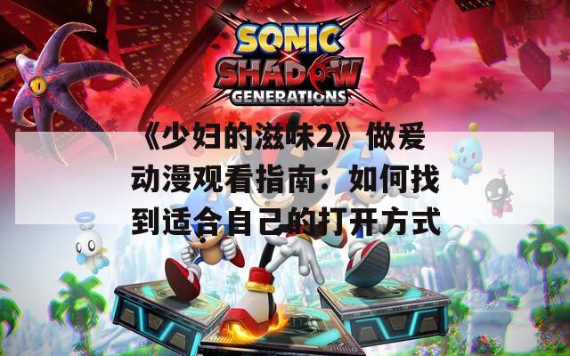《少妇的滋味2》做爰动漫观看指南：如何找到适合自己的打开方式
