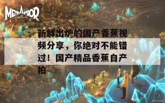 新鲜出炉的国产香蕉视频分享，你绝对不能错过！国产精品香蕉自产拍