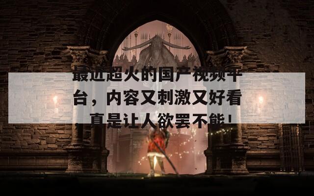 最近超火的国产视频平台，内容又刺激又好看，真是让人欲罢不能！