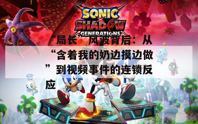 “局长”风波背后：从“含着我的奶边摸边做”到视频事件的连锁反应