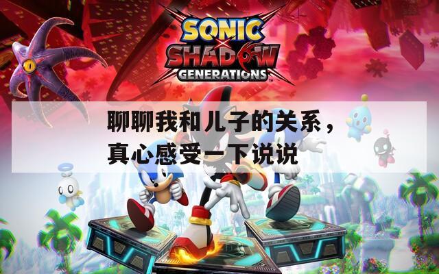 聊聊我和儿子的关系，真心感受一下说说