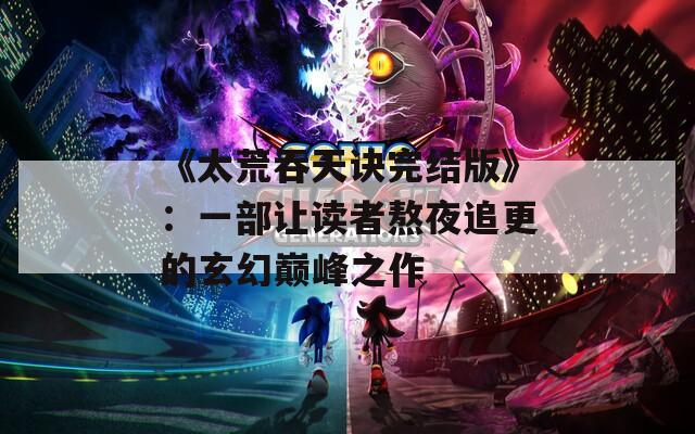 《太荒吞天诀完结版》：一部让读者熬夜追更的玄幻巅峰之作