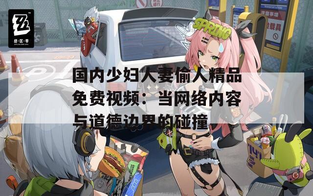 国内少妇人妻偷人精品免费视频：当网络内容与道德边界的碰撞