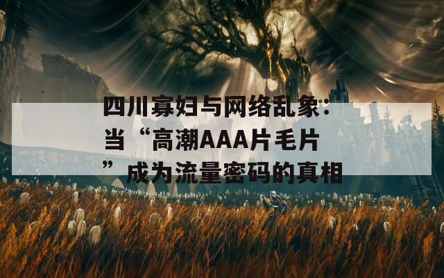 四川寡妇与网络乱象：当“高潮AAA片毛片”成为流量密码的真相