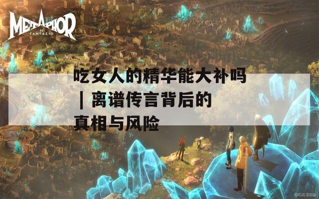 吃女人的精华能大补吗 | 离谱传言背后的真相与风险