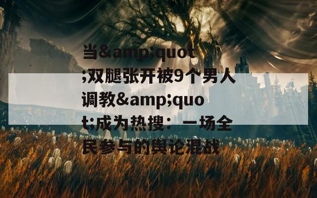 当&quot;双腿张开被9个男人调教&quot;成为热搜：一场全民参与的舆论混战