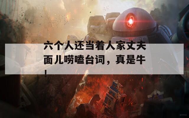 六个人还当着人家丈夫面儿唠嗑台词，真是牛！